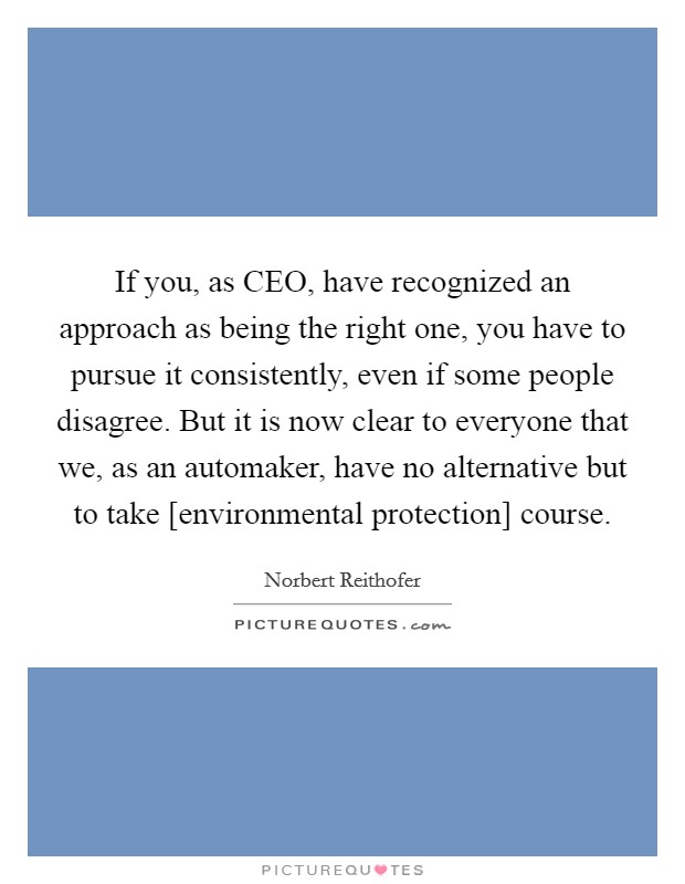 If you, as CEO, have recognized an approach as being the right one, you have to pursue it consistently, even if some people disagree. But it is now clear to everyone that we, as an automaker, have no alternative but to take [environmental protection] course. Picture Quote #1