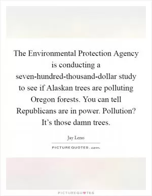 The Environmental Protection Agency is conducting a seven-hundred-thousand-dollar study to see if Alaskan trees are polluting Oregon forests. You can tell Republicans are in power. Pollution? It’s those damn trees Picture Quote #1