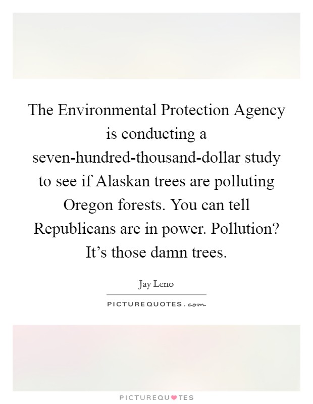 The Environmental Protection Agency is conducting a seven-hundred-thousand-dollar study to see if Alaskan trees are polluting Oregon forests. You can tell Republicans are in power. Pollution? It's those damn trees. Picture Quote #1