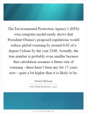 The Environmental Protection Agency’s (EPA) own computer model easily shows that President Obama’s proposed regulations would reduce global warming by around 0.02 of a degree Celsius by the year 2100. Actually, the true number is probably even smaller because that calculation assumes a future rate of warming - there hasn’t been any for 17 years now - quite a bit higher than it is likely to be Picture Quote #1