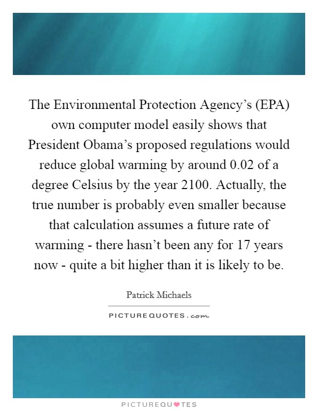 The Environmental Protection Agency's (EPA) own computer model easily shows that President Obama's proposed regulations would reduce global warming by around 0.02 of a degree Celsius by the year 2100. Actually, the true number is probably even smaller because that calculation assumes a future rate of warming - there hasn't been any for 17 years now - quite a bit higher than it is likely to be. Picture Quote #1