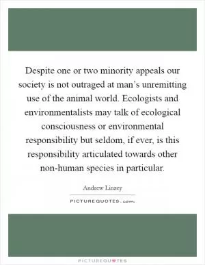Despite one or two minority appeals our society is not outraged at man’s unremitting use of the animal world. Ecologists and environmentalists may talk of ecological consciousness or environmental responsibility but seldom, if ever, is this responsibility articulated towards other non-human species in particular Picture Quote #1