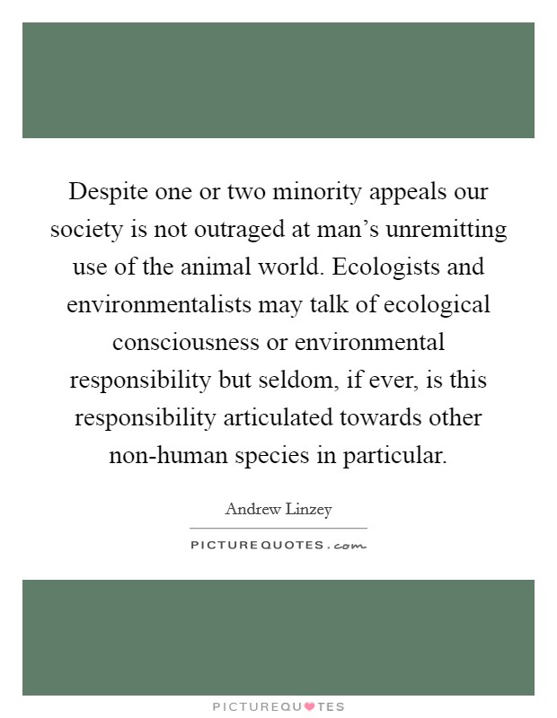 Despite one or two minority appeals our society is not outraged at man's unremitting use of the animal world. Ecologists and environmentalists may talk of ecological consciousness or environmental responsibility but seldom, if ever, is this responsibility articulated towards other non-human species in particular. Picture Quote #1