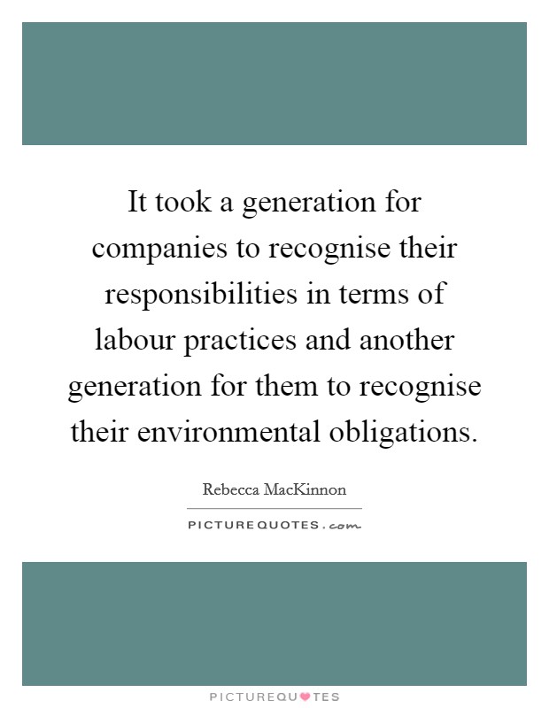 It took a generation for companies to recognise their responsibilities in terms of labour practices and another generation for them to recognise their environmental obligations. Picture Quote #1