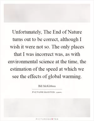 Unfortunately, The End of Nature turns out to be correct, although I wish it were not so. The only places that I was incorrect was, as with environmental science at the time, the estimation of the speed at which we see the effects of global warming Picture Quote #1
