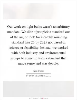 Our work on light bulbs wasn’t an arbitrary mandate. We didn’t just pick a standard out of the air, or look for a catchy sounding standard like 25 by 2025 not based in science or feasibility. Instead, we worked with both industry and environmental groups to come up with a standard that made sense and was doable Picture Quote #1