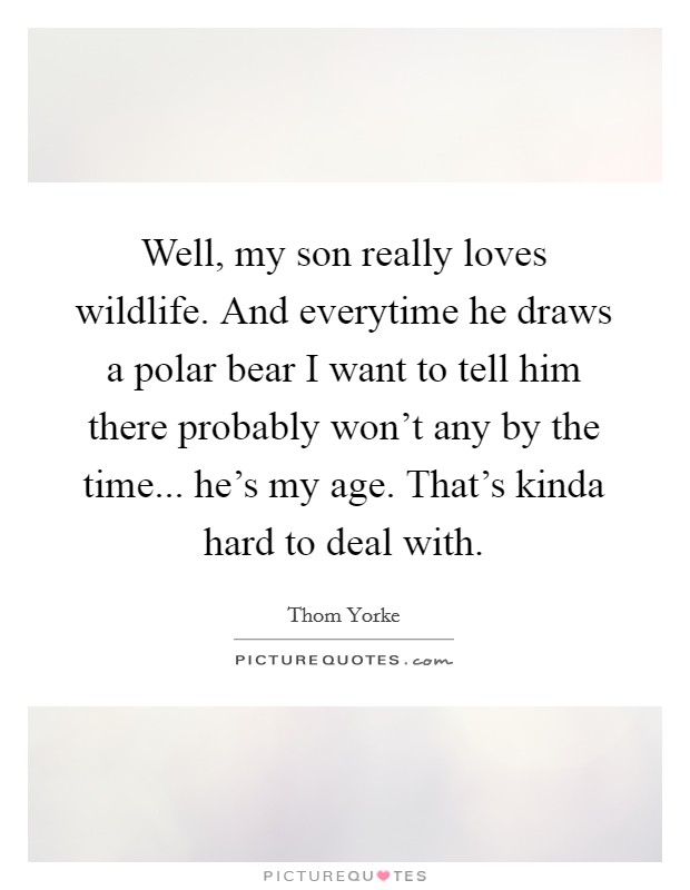 Well, my son really loves wildlife. And everytime he draws a polar bear I want to tell him there probably won't any by the time... he's my age. That's kinda hard to deal with. Picture Quote #1