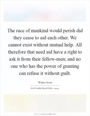 The race of mankind would perish did they cease to aid each other. We cannot exist without mutual help. All therefore that need aid have a right to ask it from their fellow-men; and no one who has the power of granting can refuse it without guilt Picture Quote #1