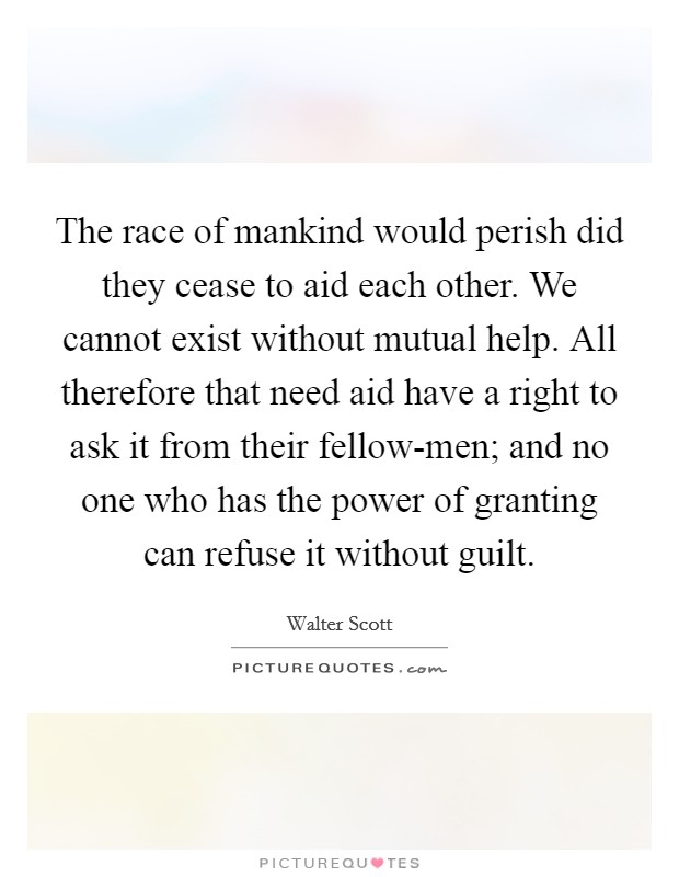 The race of mankind would perish did they cease to aid each other. We cannot exist without mutual help. All therefore that need aid have a right to ask it from their fellow-men; and no one who has the power of granting can refuse it without guilt. Picture Quote #1