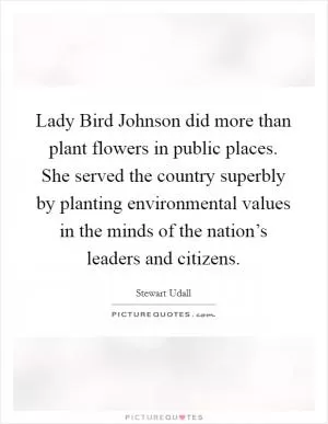 Lady Bird Johnson did more than plant flowers in public places. She served the country superbly by planting environmental values in the minds of the nation’s leaders and citizens Picture Quote #1