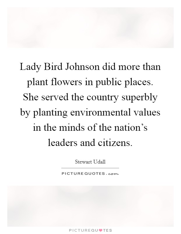 Lady Bird Johnson did more than plant flowers in public places. She served the country superbly by planting environmental values in the minds of the nation's leaders and citizens. Picture Quote #1