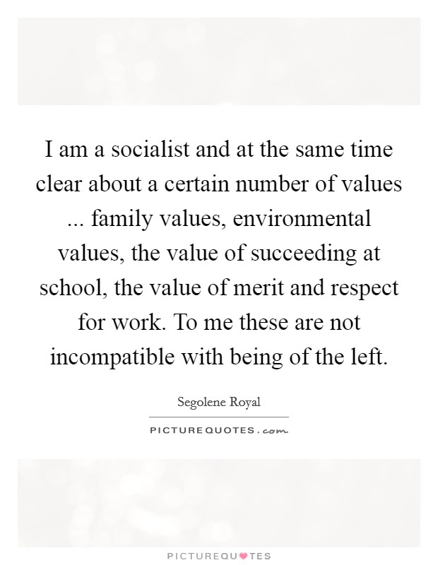 I am a socialist and at the same time clear about a certain number of values ... family values, environmental values, the value of succeeding at school, the value of merit and respect for work. To me these are not incompatible with being of the left. Picture Quote #1