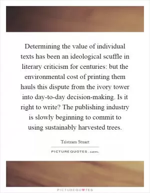 Determining the value of individual texts has been an ideological scuffle in literary criticism for centuries: but the environmental cost of printing them hauls this dispute from the ivory tower into day-to-day decision-making. Is it right to write? The publishing industry is slowly beginning to commit to using sustainably harvested trees Picture Quote #1