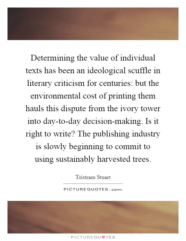 Determining the value of individual texts has been an ideological scuffle in literary criticism for centuries: but the environmental cost of printing them hauls this dispute from the ivory tower into day-to-day decision-making. Is it right to write? The publishing industry is slowly beginning to commit to using sustainably harvested trees. Picture Quote #1