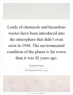 Loads of chemicals and hazardous wastes have been introduced into the atmosphere that didn’t even exist in 1948. The environmental condition of the planet is far worse than it was 42 years ago Picture Quote #1
