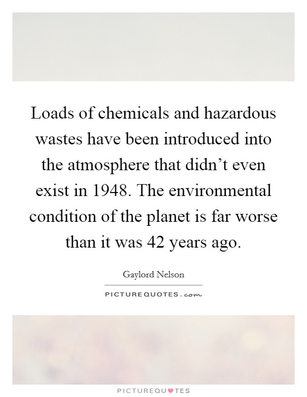 Loads of chemicals and hazardous wastes have been introduced into the atmosphere that didn't even exist in 1948. The environmental condition of the planet is far worse than it was 42 years ago. Picture Quote #1