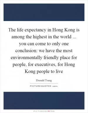 The life expectancy in Hong Kong is among the highest in the world ... you can come to only one conclusion: we have the most environmentally friendly place for people, for executives, for Hong Kong people to live Picture Quote #1