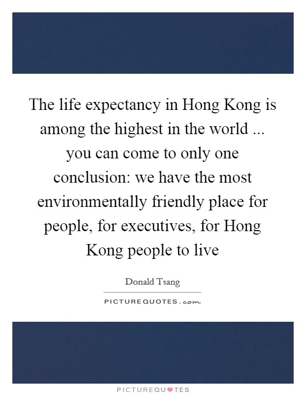 The life expectancy in Hong Kong is among the highest in the world ... you can come to only one conclusion: we have the most environmentally friendly place for people, for executives, for Hong Kong people to live Picture Quote #1
