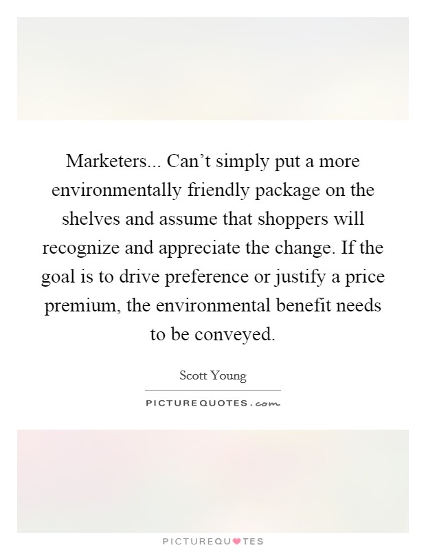 Marketers... Can't simply put a more environmentally friendly package on the shelves and assume that shoppers will recognize and appreciate the change. If the goal is to drive preference or justify a price premium, the environmental benefit needs to be conveyed. Picture Quote #1