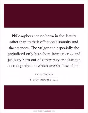Philosophers see no harm in the Jesuits other than in their effect on humanity and the sciences. The vulgar and especially the prejudiced only hate them from an envy and jealousy born out of conspiracy and intrigue at an organisation which overshadows them Picture Quote #1