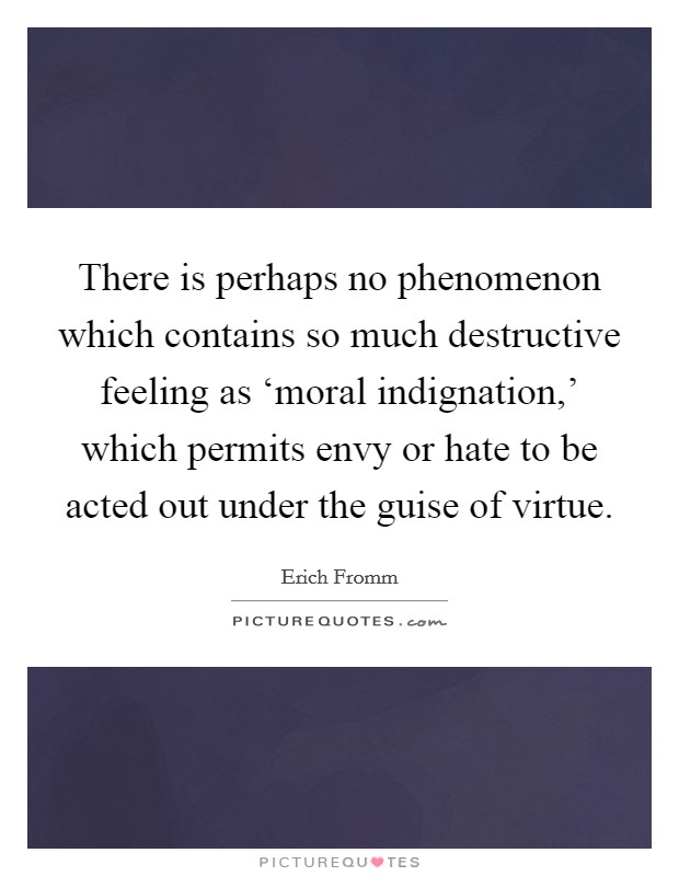 There is perhaps no phenomenon which contains so much destructive feeling as ‘moral indignation,' which permits envy or hate to be acted out under the guise of virtue. Picture Quote #1