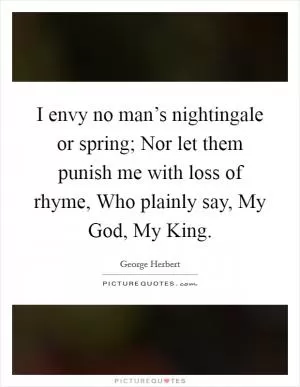 I envy no man’s nightingale or spring; Nor let them punish me with loss of rhyme, Who plainly say, My God, My King Picture Quote #1