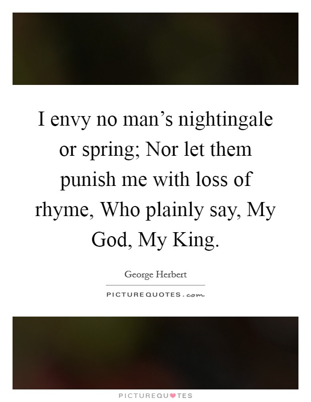 I envy no man's nightingale or spring; Nor let them punish me with loss of rhyme, Who plainly say, My God, My King. Picture Quote #1