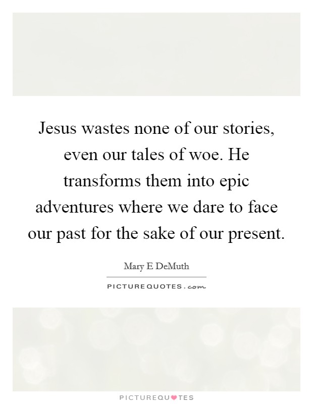 Jesus wastes none of our stories, even our tales of woe. He transforms them into epic adventures where we dare to face our past for the sake of our present. Picture Quote #1