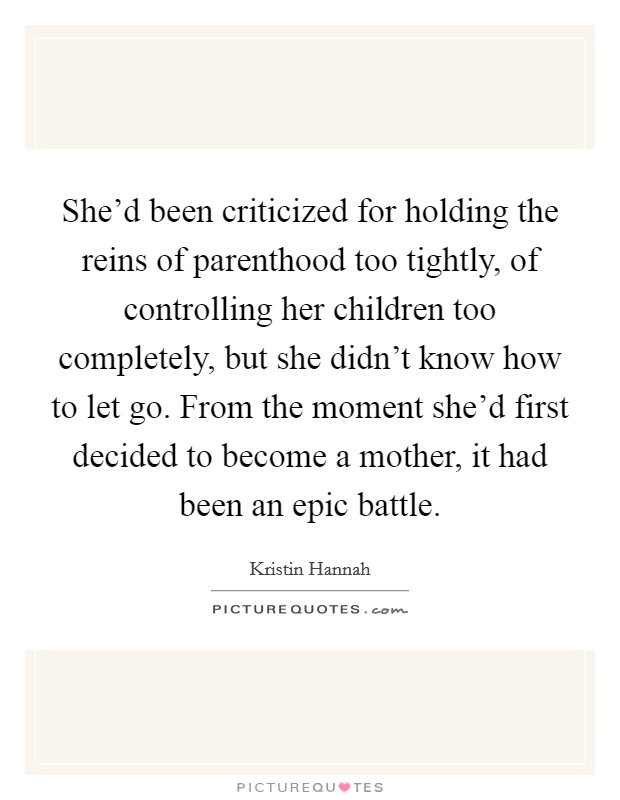 She'd been criticized for holding the reins of parenthood too tightly, of controlling her children too completely, but she didn't know how to let go. From the moment she'd first decided to become a mother, it had been an epic battle. Picture Quote #1