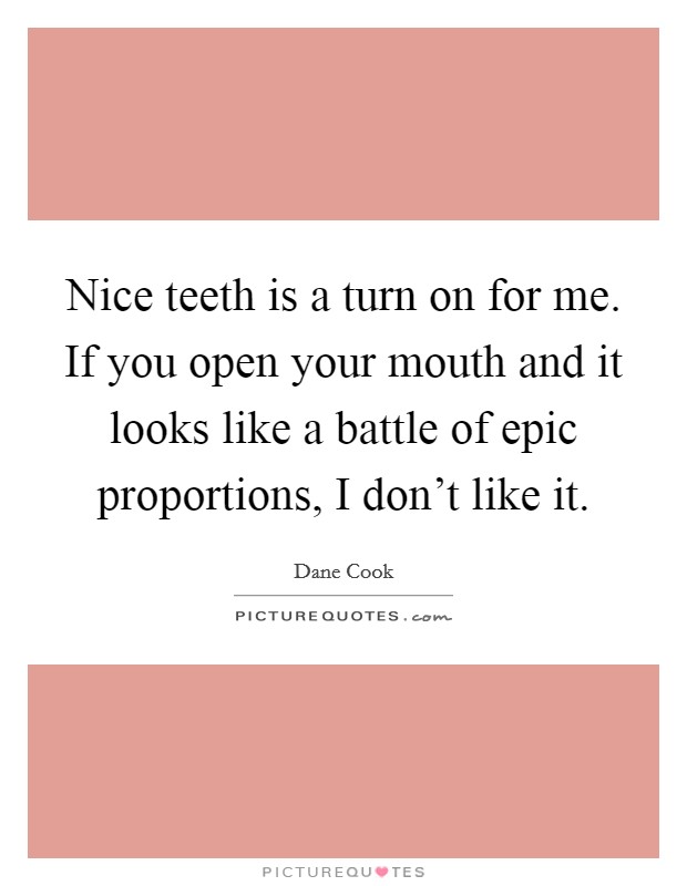 Nice teeth is a turn on for me. If you open your mouth and it looks like a battle of epic proportions, I don't like it. Picture Quote #1