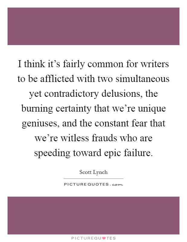 I think it's fairly common for writers to be afflicted with two simultaneous yet contradictory delusions, the burning certainty that we're unique geniuses, and the constant fear that we're witless frauds who are speeding toward epic failure. Picture Quote #1