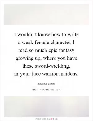 I wouldn’t know how to write a weak female character. I read so much epic fantasy growing up, where you have these sword-wielding, in-your-face warrior maidens Picture Quote #1