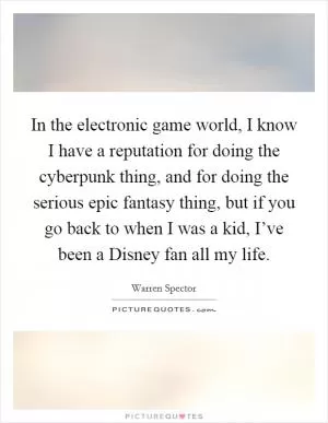 In the electronic game world, I know I have a reputation for doing the cyberpunk thing, and for doing the serious epic fantasy thing, but if you go back to when I was a kid, I’ve been a Disney fan all my life Picture Quote #1