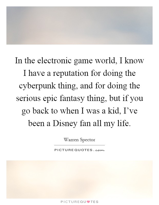 In the electronic game world, I know I have a reputation for doing the cyberpunk thing, and for doing the serious epic fantasy thing, but if you go back to when I was a kid, I've been a Disney fan all my life. Picture Quote #1