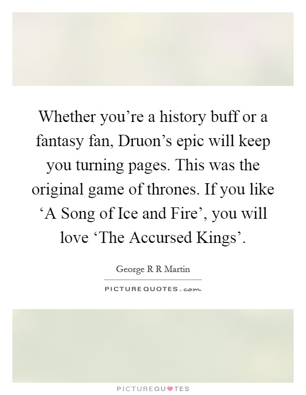 Whether you're a history buff or a fantasy fan, Druon's epic will keep you turning pages. This was the original game of thrones. If you like ‘A Song of Ice and Fire', you will love ‘The Accursed Kings'. Picture Quote #1
