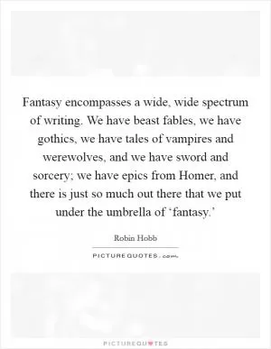 Fantasy encompasses a wide, wide spectrum of writing. We have beast fables, we have gothics, we have tales of vampires and werewolves, and we have sword and sorcery; we have epics from Homer, and there is just so much out there that we put under the umbrella of ‘fantasy.’ Picture Quote #1
