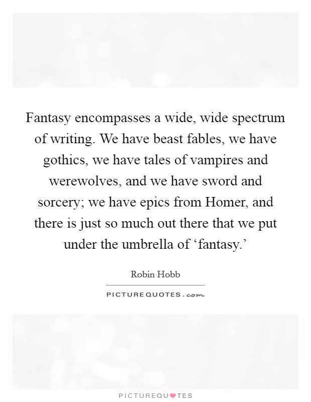 Fantasy encompasses a wide, wide spectrum of writing. We have beast fables, we have gothics, we have tales of vampires and werewolves, and we have sword and sorcery; we have epics from Homer, and there is just so much out there that we put under the umbrella of ‘fantasy.' Picture Quote #1