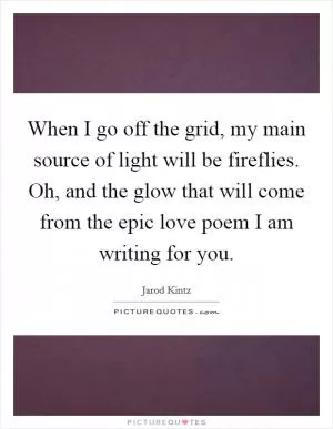 When I go off the grid, my main source of light will be fireflies. Oh, and the glow that will come from the epic love poem I am writing for you Picture Quote #1