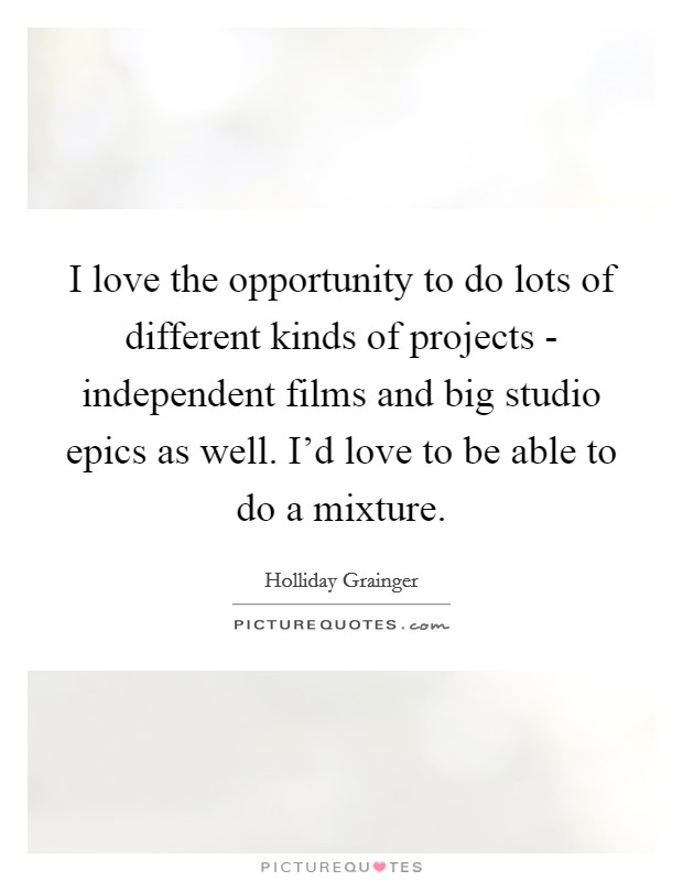 I love the opportunity to do lots of different kinds of projects - independent films and big studio epics as well. I'd love to be able to do a mixture. Picture Quote #1