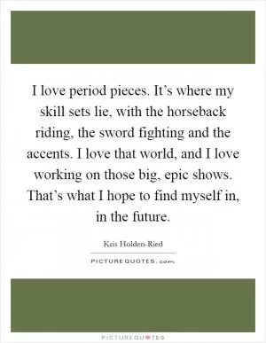 I love period pieces. It’s where my skill sets lie, with the horseback riding, the sword fighting and the accents. I love that world, and I love working on those big, epic shows. That’s what I hope to find myself in, in the future Picture Quote #1