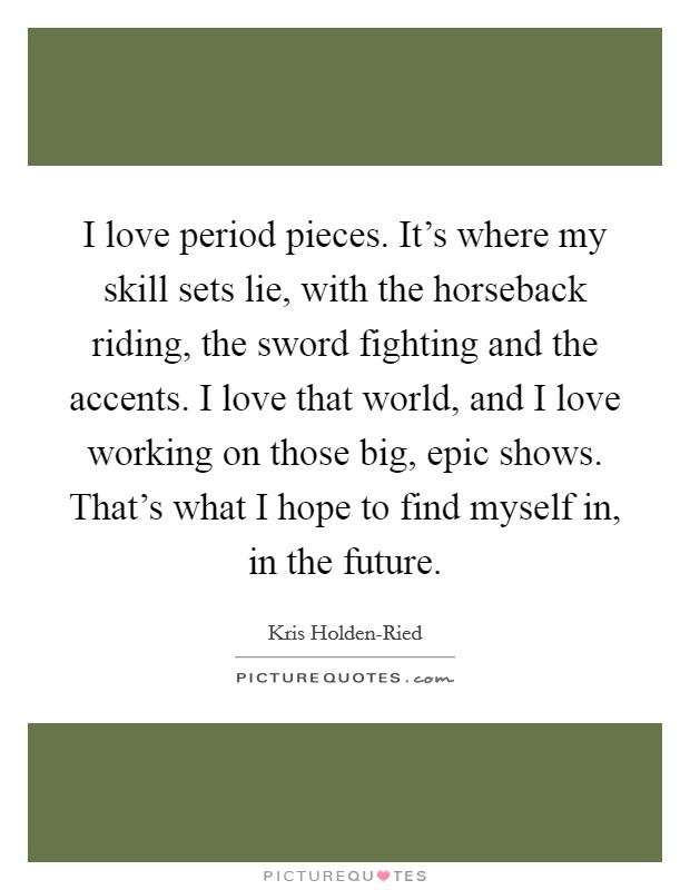I love period pieces. It's where my skill sets lie, with the horseback riding, the sword fighting and the accents. I love that world, and I love working on those big, epic shows. That's what I hope to find myself in, in the future. Picture Quote #1