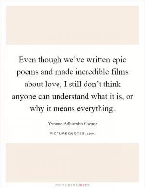 Even though we’ve written epic poems and made incredible films about love, I still don’t think anyone can understand what it is, or why it means everything Picture Quote #1