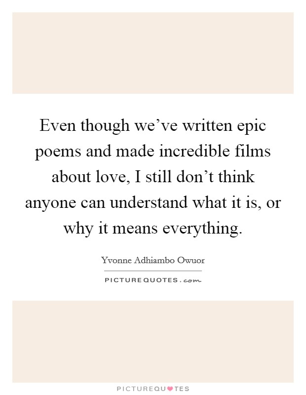 Even though we've written epic poems and made incredible films about love, I still don't think anyone can understand what it is, or why it means everything. Picture Quote #1