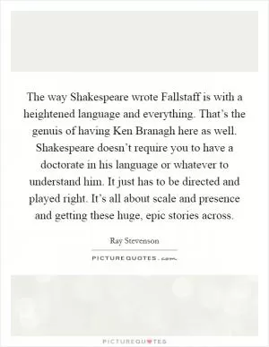 The way Shakespeare wrote Fallstaff is with a heightened language and everything. That’s the genuis of having Ken Branagh here as well. Shakespeare doesn’t require you to have a doctorate in his language or whatever to understand him. It just has to be directed and played right. It’s all about scale and presence and getting these huge, epic stories across Picture Quote #1