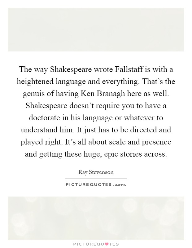 The way Shakespeare wrote Fallstaff is with a heightened language and everything. That's the genuis of having Ken Branagh here as well. Shakespeare doesn't require you to have a doctorate in his language or whatever to understand him. It just has to be directed and played right. It's all about scale and presence and getting these huge, epic stories across. Picture Quote #1