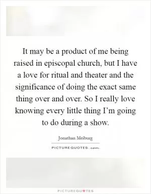 It may be a product of me being raised in episcopal church, but I have a love for ritual and theater and the significance of doing the exact same thing over and over. So I really love knowing every little thing I’m going to do during a show Picture Quote #1