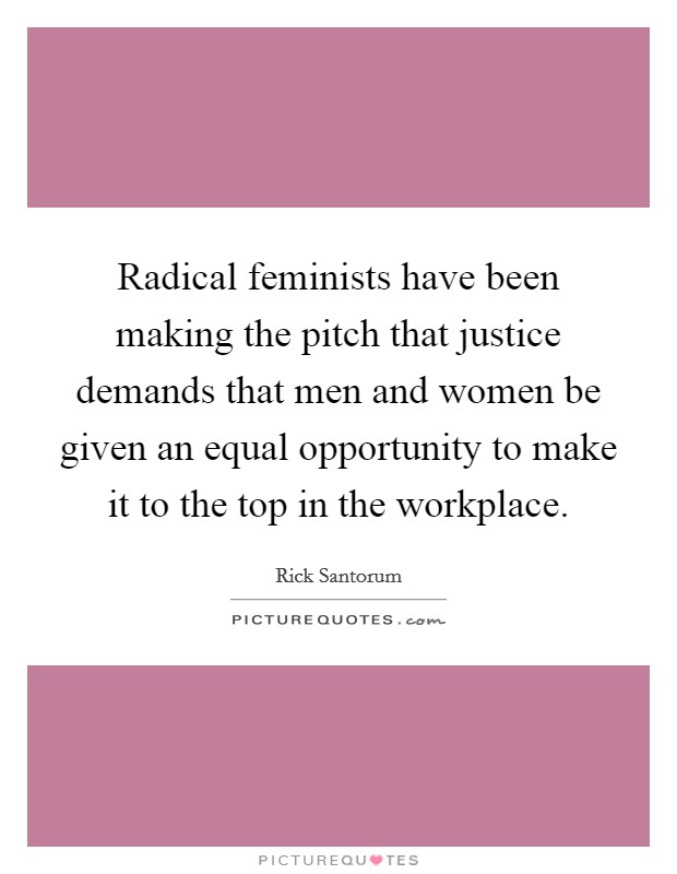 Radical feminists have been making the pitch that justice demands that men and women be given an equal opportunity to make it to the top in the workplace. Picture Quote #1