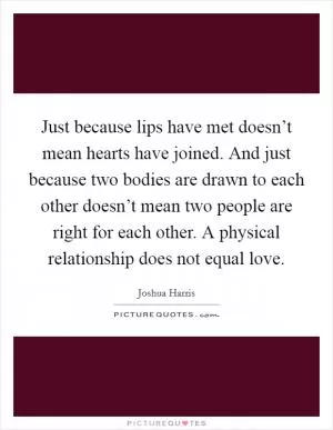 Just because lips have met doesn’t mean hearts have joined. And just because two bodies are drawn to each other doesn’t mean two people are right for each other. A physical relationship does not equal love Picture Quote #1