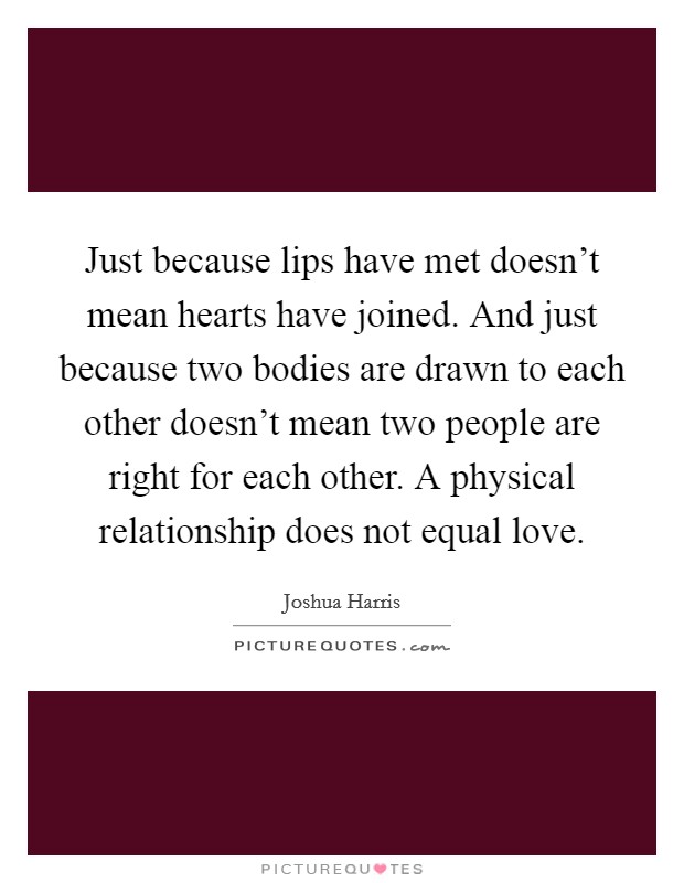 Just because lips have met doesn't mean hearts have joined. And just because two bodies are drawn to each other doesn't mean two people are right for each other. A physical relationship does not equal love. Picture Quote #1