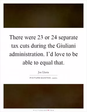 There were 23 or 24 separate tax cuts during the Giuliani administration. I’d love to be able to equal that Picture Quote #1